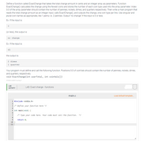 Define a function called ExactChange that takes the total change amount in cents and an integer array as parameters. Function
ExactChange() calculates the change using the fewest coins and stores the number of each coin type used into the array parameter. Index
0-3 of the array parameter should contain the number of pennies, nickels, dimes, and quarters respectively. Then write a main program that
reads the total change amount as an integer input, calls ExactChange(), and outputs the change, one coin type per line. Use singular and
plural coin names as appropriate, like 1 penny vs. 2 pennies. Output 'no change" if the input is 0 or less.
Ex: If the input is:
(or less), the output is:
no change
Ex: If the input is:
45
the output is:
2 dimes
1 quarter
Your program must define and call the following function. Positions 0-3 of coinVals should contain the number of pennies, nickels, dimes,
and quarters, respectively.
void ExactChange(int userTotal, int coinVals[])
378260.2498516.qxazay?
LAB
LAB: Exact change - functions
АCTIVITY
main.c
Load default template.
1 #include <stdio.h>
3 /* Define your function here */
4
5 int main(void) {
6.
7
/* Type your code here. Your code must call the function. */
8
return e;
10 }
11
