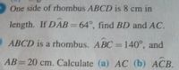 One side of rhombus ABCD is 8 cm in
length. If DAB=64°, find BD and AC.
ABCD is a rhombus. ABC=140°, and
%3D
AB= 20 cm. Calculate (a) AC (b) ACB.
