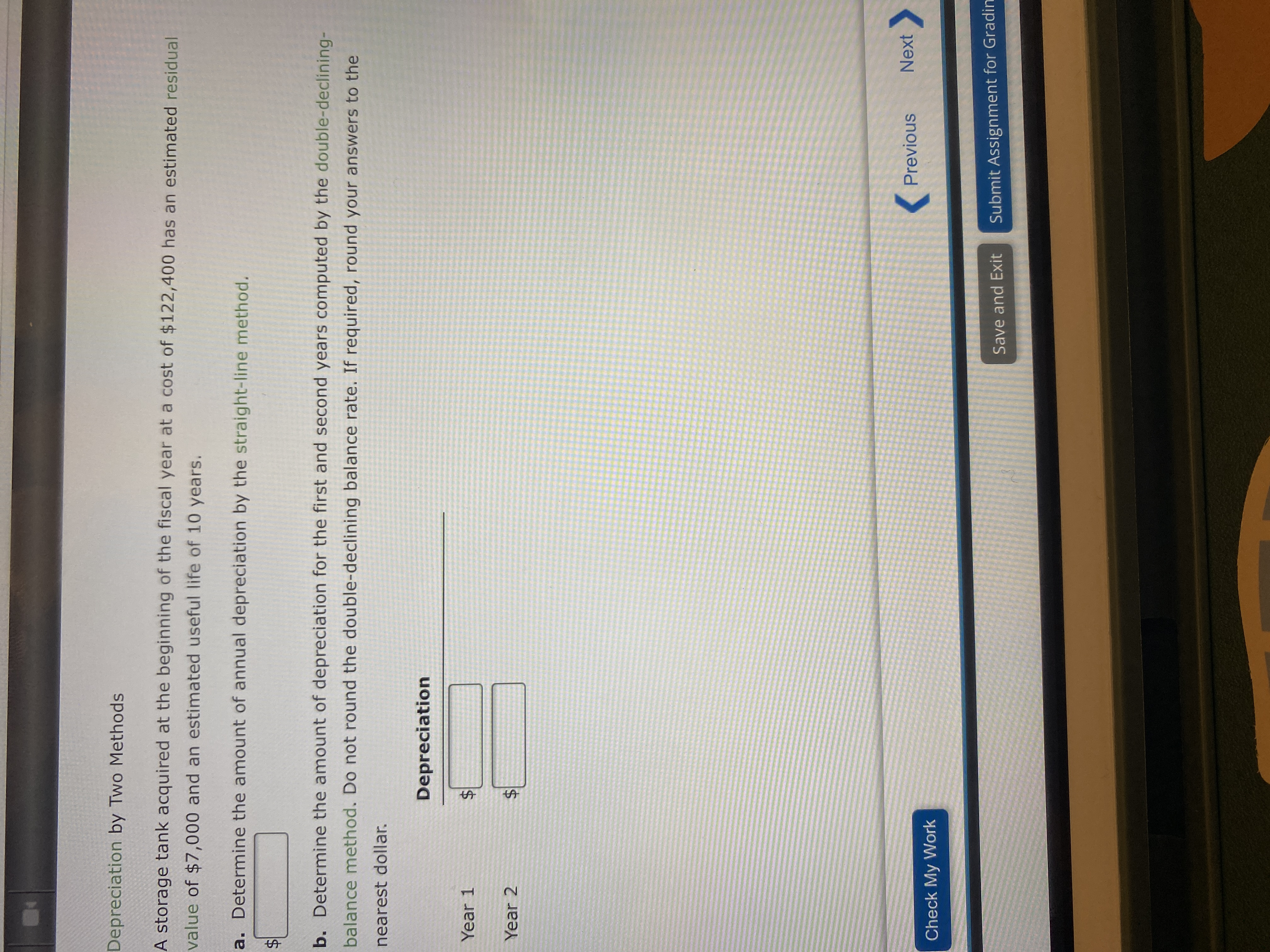 %24
%24
%24
Depreciation by Two Methods
A storage tank acquired at the beginning of the fiscal year at a cost of $122,400 has an estimated residual
value of $7,000 and an estimated useful life of 10 years.
a. Determine the amount of annual depreciation by the straight-line method.
b. Determine the amount of depreciation for the first and second years computed by the double-declining-
balance method. Do not round the double-declining balance rate. If required, round your answers to the
nearest dollar.
Depreciation
Year 1
Year 2
( Previous
Next
Check My Work
Save and Exit
Submit Assignment for Gradin
