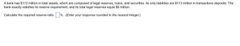 A bank has $113 million in total assets, which are composed of legal reserves, loans, and securities. Its only liabilities are $113 million in transactions deposits. The
bank exactly satisfies its reserve requirement, and its total legal reserves equal $6 million.
Calculate the required reserve ratio. %. (Enter your response rounded to the nearest integer.)