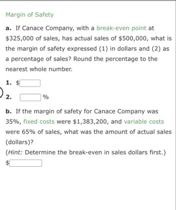 **Margin of Safety**

**a.** If Canace Company, with a break-even point at $325,000 of sales, has actual sales of $500,000, what is the margin of safety expressed (1) in dollars and (2) as a percentage of sales? Round the percentage to the nearest whole number.

1. $ ________
2. ________ %

**b.** If the margin of safety for Canace Company was 35%, fixed costs were $1,383,200, and variable costs were 65% of sales, what was the amount of actual sales (dollars)? *(Hint: Determine the break-even in sales dollars first.)*

$ ________