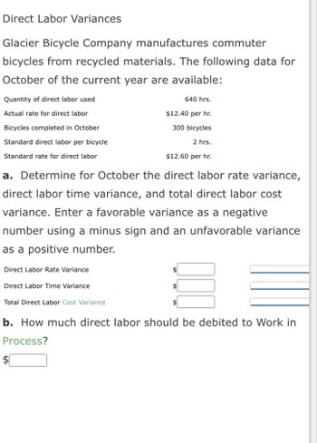 **Direct Labor Variances**

Glacier Bicycle Company manufactures commuter bicycles from recycled materials. The following data for October of the current year are available:

- Quantity of direct labor used: 640 hrs.
- Actual rate for direct labor: $12.40 per hr.
- Bicycles completed in October: 300 bicycles
- Standard direct labor per bicycle: 2 hrs.
- Standard rate for direct labor: $12.60 per hr.

**a.** Determine for October the direct labor rate variance, direct labor time variance, and total direct labor cost variance. Enter a favorable variance as a negative number using a minus sign and an unfavorable variance as a positive number.

- Direct Labor Rate Variance: $ [ ]
- Direct Labor Time Variance: $ [ ]
- Total Direct Labor Cost Variance: $ [ ]

**b.** How much direct labor should be debited to Work in Process?

- $ [ ]