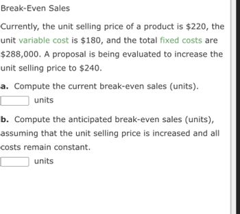 Break-Even Sales
Currently, the unit selling price of a product is $220, the
unit variable cost is $180, and the total fixed costs are
$288,000. A proposal is being evaluated to increase the
unit selling price to $240.
a. Compute the current break-even sales (units).
units
b. Compute the anticipated break-even sales (units),
assuming that the unit selling price is increased and all
costs remain constant.
units