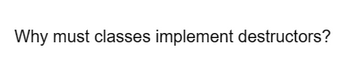 Why must classes implement destructors?