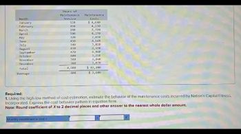 Month
January
February
Hours of
Maintenance
Service
Maintenance
Costs
4,230
520
$ 4,640
490
March
April
May
280
2,720
500
4,270
320
3,030
June
450
4,140
July
348
3,020
August
410
3,570
September
470
4,040
October
400
3,210
November
360
3,260
December
360
3,070
Total
Average
4,900
$ 43,200
408
$ 3,600
Required:
1. Using the high-low method of cost estimation, estimate the behavior of the maintenance costs incurred by Nation's Capital Fitness.
Incorporated. Express the cost behavior pattern in equation form.
Note: Round coefficient of X to 2 decimal places and other answer to the nearest whole dollar amount.
Monthly maintenance cost =