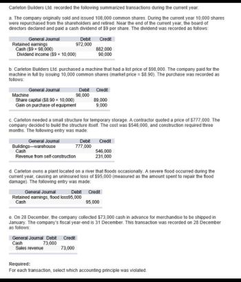 Carleton Builders Ltd. recorded the following summarized transactions during the current year.
a. The company originally sold and issued 108,000 common shares. During the current year 10,000 shares
were repurchased from the shareholders and retired. Near the end of the current year, the board of
directors declared and paid a cash dividend of $9 per share. The dividend was recorded as follows:
General Journal
Retained earnings
Cash ($9 x 98,000)
Dividend income ($9 × 10,000)
Debit Credit
972,000
882,000
90,000
b. Carleton Builders Ltd. purchased a machine that had a list price of $98,000. The company paid for the
machine in full by issuing 10,000 common shares (market price = $8.90). The purchase was recorded as
follows:
Machine
General Journal
Share capital ($8.90 × 10,000)
Gain on purchase of equipment
Debit Credit
98,000
89,000
9,000
c. Carleton needed a small structure for temporary storage. A contractor quoted a price of $777,000. The
company decided to build the structure itself. The cost was $546,000, and construction required three
months. The following entry was made:
General Journal
Buildings-warehouse
Cash
Debit
777,000
Credit
546,000
231,000
Revenue from self-construction
d. Carleton owns a plant located on a river that floods occasionally. A severe flood occurred during the
current year, causing an uninsured loss of $95,000 (measured as the amount spent to repair the flood
damage). The following entry was made:
General Journal
Debit Credit
95,000
Retained earnings, flood loss95,000
Cash
e. On 28 December, the company collected $73,000 cash in advance for merchandise to be shipped in
January. The company's fiscal year-end is 31 December. This transaction was recorded on 28 December
as follows:
General Journal Debit Credit
Cash
73,000
Sales revenue
73,000
Required:
For each transaction, select which accounting principle was violated.