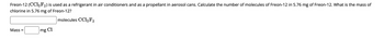 Freon-12 (CC12F2) is used as a refrigerant in air conditioners and as a propellant in aerosol cans. Calculate the number of molecules of Freon-12 in 5.76 mg of Freon-12. What is the mass of
chlorine in 5.76 mg of Freon-12?
molecules CC12F2
Mass =
mg Cl