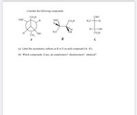 Consider the following compounds:
CO,H
СНО
ОНС.
ОНС
CO,H
H3C
H.
H
H3C
ОН
ČO,H
H.
CH3
HỌ
A
B
(a) Label the asymmetric carbons as R or S on each compound (A - C).
(b) Which compounds, if any, are enantiomers? diastereomers? identical?
