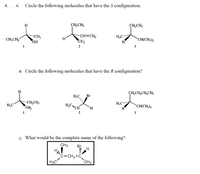 4. A.
Circle the following molecules that have the S configuration.
H
CH,CH;
CH,CH;
CH3
CH=CH2
H;C-
H
CH;CH,
H
CH(CH3)2
HO,
CH3
1
2
3
B. Circle the following molecules that have the R configuration?
H
CH,CH,CH,CH,
H3C,
Br
H;C
-CH,CH,
H,C
H;C-
NH,
CH
H.
CH(CH;)2
H
1
3
c. What would be the complete name of the following?
CH3
Br
H
H
CH2-C.
CH3
C-
H3C
