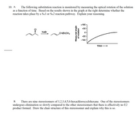 10. А.
The following substitution reaction is monitored by measuring the optical rotation of the solution
as a function of time. Based on the results shown in the graph at the right determine whether the
reaction takes place by a SN1 or SN2 reaction pathway. Explain your reasoning.
+100
+50-
NaBr
CH(BrCHs
-50-
-100
Time
There are nine stereoisomers of 1,2,3,4,5,6-hexachlorocyclohexane. One of the stereoisomers
undergoes elimination so slowly compared to the other stereoisomers that there is effectively no E2
product formed. Draw the chair structure of this stereoisomer and explain why this is so.
В.
