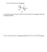 Given the following structure and numbering:
H
CO,H
3
H3C
1
A
(a) Label the stereocenters of A as R or S and draw a Fischer Projection of the enantiomer of A with C1
on top and C4 on bottom.
(b) Draw a Newman Projection of a diastereomer of 4 looking down the C2-C3 bond with C2 in front.
