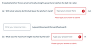 A baseball pitcher throws a ball vertically straight upward and catches the ball 4.2 s later.
(a) With what velocity did the ball leave the pitcher's hand?
Type your answer here
9 m/s
Please type your answer to submit
Write your response here..
(upward/downward/forward/backward)
(b) What was the maximum height reached by the ball?
Type your answer here
m
Please type your answer to submit
