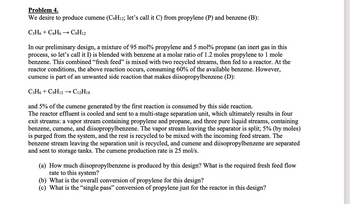 Problem 4.
We desire to produce cumene (C₂H₁2; let's call it C) from propylene (P) and benzene (B):
C3H6+ C6H6 → C9H12
In our preliminary design, a mixture of 95 mol% propylene and 5 mol% propane (an inert gas in this
process, so let's call it I) is blended with benzene at a molar ratio of 1.2 moles propylene to 1 mole
benzene. This combined "fresh feed" is mixed with two recycled streams, then fed to a reactor. At the
reactor conditions, the above reaction occurs, consuming 60% of the available benzene. However,
cumene is part of an unwanted side reaction that makes diisopropylbenzene (D):
C3H6+ C9H12 → C12H18
and 5% of the cumene generated by the first reaction is consumed by this side reaction.
The reactor effluent is cooled and sent to a multi-stage separation unit, which ultimately results in four
exit streams: a vapor stream containing propylene and propane, and three pure liquid streams, containing
benzene, cumene, and diisopropylbenzene. The vapor stream leaving the separator is split; 5% (by moles)
is purged from the system, and the rest is recycled to be mixed with the incoming feed stream. The
benzene stream leaving the separation unit is recycled, and cumene and diisopropylbenzene are separated
and sent to storage tanks. The cumene production rate is 25 mol/s.
(a) How much diisopropylbenzene is produced by this design? What is the required fresh feed flow
rate to this system?
(b) What is the overall conversion of propylene for this design?
(c) What is the "single pass" conversion of propylene just for the reactor in this design?