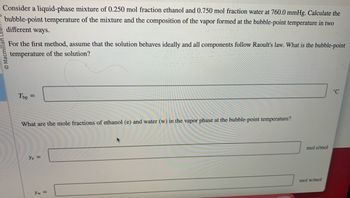 **Educational Content on Bubble-Point Calculations:**

**Problem Statement:**

Consider a liquid-phase mixture of 0.250 mol fraction ethanol and 0.750 mol fraction water at a pressure of 760.0 mmHg. Calculate the bubble-point temperature of the mixture and the composition of the vapor formed at this temperature using two different methods.

**First Method:**

Assume the solution behaves ideally and all components follow Raoult's Law. What is the bubble-point temperature of the solution?

- **T<sub>bp</sub> =** ______ °C

**Vapor Phase Composition:**

Determine the mole fractions of ethanol (e) and water (w) in the vapor phase at the bubble-point temperature.

- **y<sub>e</sub> =** ______ mol e/mol

- **y<sub>w</sub> =** ______ mol w/mol

**Note:** The inquiry requires knowledge of thermodynamics and Raoult's Law, assuming ideal behavior for accurate calculations.