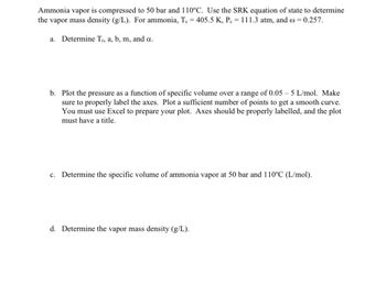 Ammonia vapor is compressed to 50 bar and 110°C. Use the SRK equation of state to determine
the vapor mass density (g/L). For ammonia, Te = 405.5 K, P = 111.3 atm, and = 0.257.
a. Determine Tr, a, b, m, and a.
b. Plot the pressure as a function of specific volume over a range of 0.05-5 L/mol. Make
sure to properly label the axes. Plot a sufficient number of points to get a smooth curve.
You must use Excel to prepare your plot. Axes should be properly labelled, and the plot
must have a title.
c. Determine the specific volume of ammonia vapor at 50 bar and 110°C (L/mol).
d. Determine the vapor mass density (g/L).