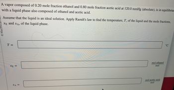 A vapor composed of 0.20 mole fraction ethanol and 0.80 mole fraction acetic acid at 120.0 mmHg (absolute) is in equilibrium with a liquid phase also composed of ethanol and acetic acid.

Assume that the liquid is an ideal solution. Apply Raoult's law to find the temperature, \( T \), of the liquid and the mole fractions, \( x_E \) and \( x_A \), of the liquid phase.

- \( T = \) ______ °C

- \( x_E = \) ______ mol ethanol/mol

- \( x_A = \) ______ mol acetic acid/mol