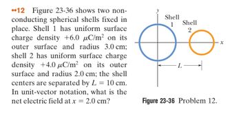 12 Figure 23-36 shows two non-
conducting spherical shells fixed in
place. Shell 1 has uniform surface
charge density +6.0 µC/m² on its
outer surface and radius 3.0 cm;
shell 2 has uniform surface charge
density +4.0 μC/m² on its outer
surface and radius 2.0 cm; the shell
centers are separated by L = 10 cm.
In unit-vector notation, what is the
net electric field at x = = 2.0 cm?
Shell
1
Shell
2
Figure 23-36 Problem 12.
x