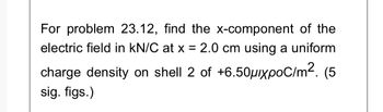 For problem 23.12, find the x-component of the
electric field in kN/C at x = 2.0 cm using a uniform
charge density on shell 2 of +6.50μxpoC/m². (5
sig. figs.)