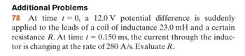 **Additional Problems**

**78** At time \( t = 0 \), a 12.0 V potential difference is suddenly applied to the leads of a coil of inductance 23.0 mH and a certain resistance \( R \). At time \( t = 0.150 \) ms, the current through the inductor is changing at the rate of 280 A/s. Evaluate \( R \).