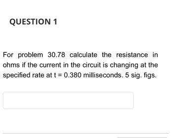 **Question 1**

For problem 30.78, calculate the resistance in ohms if the current in the circuit is changing at the specified rate at t = 0.380 milliseconds. Use 5 significant figures.