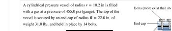 A cylindrical pressure vessel of radius r = 10.2 in is filled
with a gas at a pressure of 455.0 psi (gauge). The top of the
vessel is secured by an end cap of radius R = 22.0 in, of
weight 31.0 lbf, and held in place by 14 bolts.
Bolts (more exist than sh
End cap