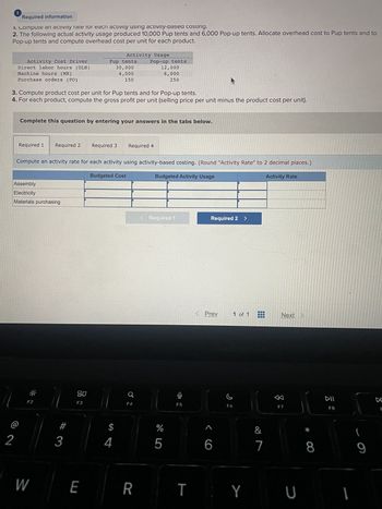 Required information
1. Compute an activity rate for each activity using activity-based costing.
2. The following actual activity usage produced 10,000 Pup tents and 6,000 Pop-up tents. Allocate overhead cost to Pup tents and to
Pop-up tents and compute overhead cost per unit for each product.
Activity Cost Driver
Direct labor hours (DLH)
Machine hours (MH)
Purchase orders (PO)
2
Required 1 Required 2
3. Compute product cost per unit for Pup tents and for Pop-up tents.
4. For each product, compute the gross profit per unit (selling price per unit minus the product cost per unit).
Assembly
Electricity
Materials purchasing
Complete this question by entering your answers in the tabs below.
F2
W
#
3
Pup tents
30,000
4,000
150
Compute an activity rate for each activity using activity-based costing. (Round "Activity Rate" to 2 decimal places.)
Budgeted Activity Usage
80
F3
E
Activity Usage
Required 3
Budgeted Cost
4
Pop-up tents
Required 4
12,000
6,000
250
a
F4
R
< Required 1
%
5
F5
Required 2 >
Prev
6
F6
1 of 1
TY
&
7
Activity Rate
Next
F7
U
*
8
DII
F8
I
(
9
F