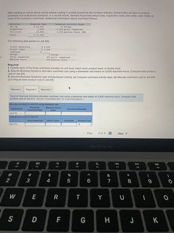 es
After reading an article about activity-based costing in a trade journal for the furniture industry, Santana Rey decides to analyze
overhead cost at Business Solutions. In a recent month, Santana found that setup costs, inspection costs, and utility costs made up
most of the company's overhead. Additional information about overhead follows.
Activity
Set up
Inspection
Utilities
Total
The following data pertain to Job 615.
Direct materials
Direct labor
Overhead
Setups
Parts inspected
Machine hours
2
Required 1
Budgeted Cost
$ 20,000
Required:
1. Classify each of the three overhead activities as unit level, batch level, product level, or facility level.
2. Assume Business Solutions allocates overhead cost using a plantwide rate based on 5,000 machine hours. Compute total product
cost of Job 615.
Department
3. Assume Business Solutions uses activity-based costing. (a) Compute overhead activity rates. (b) Allocate overhead cost to Job 615.
(c) Compute total product cost of Job 615.
Job 615
7,500
10,000
$ 37,500
F2
Required 2
Job 615
Total product cost of Job 615
W
Assume Business Solutions allocates overhead cost using a plantwide rate based on 5,000 machine hours. Compute total
product cost of Job 615. (Round "Overhead rate" to 2 decimal places.)
Allocate overhead to Job 615 using plantwide rate
Machine Hours
Used
$
#
3
$ 2,500
$ 3,500
Plantwide
Overhead Rate
Direct Materials
20
F3
E
2 setups
400 parts inspected
600 machine hours
Required 3
S D
Budgeted Activity Usage
25 setups
5,000 parts inspected
5,000 machine hours (MH)
Direct Labor
4
F4
R
F
Overhead Allocated
Overhead
%
5
Product Cost
$
Ų
F5
T
G
0
Prev
<6
1 of 4
MacBook Air
F6
Y
&
7
H
Next >
F7
U
* 00
8
J
DII
F8
-
(
9
F9
K
-O
O
0