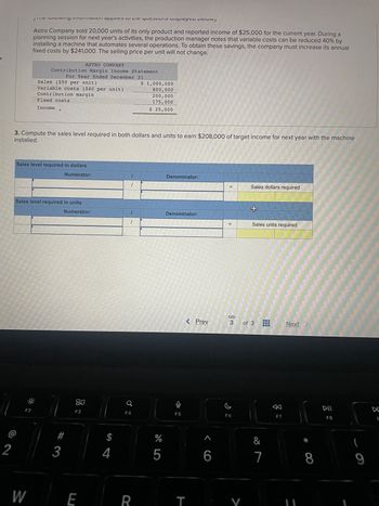 2
LIF IVωνιψιιιωιιιαιιι αμμικό fit this playeu uciuw.
Astro Company sold 20,000 units of its only product and reported income of $25,000 for the current year. During a
planning session for next year's activities, the production manager notes that variable costs can be reduced 40% by
installing a machine that automates several operations. To obtain these savings, the company must increase its annual
fixed costs by $241,000. The selling price per unit will not change.
ASTRO COMPANY
Contribution Margin Income Statement
For Year Ended December 31
F2
Sales ($50 per unit)
Variable costs ($40 per unit)
Contribution margin
W
Fixed costs
Income
installed.
3. Compute the sales level required in both dollars and units to earn $208,000 of target income for next year with the machine
Sales level required in dollars
Numerator:
Sales level required in units
Numerator:
#3
80
F3
E
$
4
1
1
1
F4
$ 1,000,000
800,000
200,000
175,000
$ 25,000
R
%
5
Denominator:
Denominator:
F5
< Prev
T
1
6
||
=
၆
F6
Sales dollars required
V
+
3 of 3
Sales units required
&
7
F7
Next
8
게
F8
(
9
F