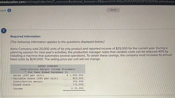 mheducation.com/ext/map/index.html?_con=con&external_browser=0&launchUrl=https%253A%252F%252Fbb.johnstoncc.
ment
!
Required information
[The following information applies
to
the questions displayed
ASTRO COMPANY
Contribution Margin Income Statement
For Year Ended December 31
Sales ($50 per unit)
Variable costs ($40 per unit)
Contribution margin
Fixed costs
Income
Astro Company sold 20,000 units of its only product and reported income of $25,000 for the current year. During a
planning session for next year's activities, the production manager notes that variable costs can be reduced 40% by
installing a machine that automates several operations. To obtain these savings, the company must increase its annual
fixed costs by $241,000. The selling price per unit will not change.
below.]
$ 1,000,000
800,000
200,000
175,000
$ 25,000
Saved