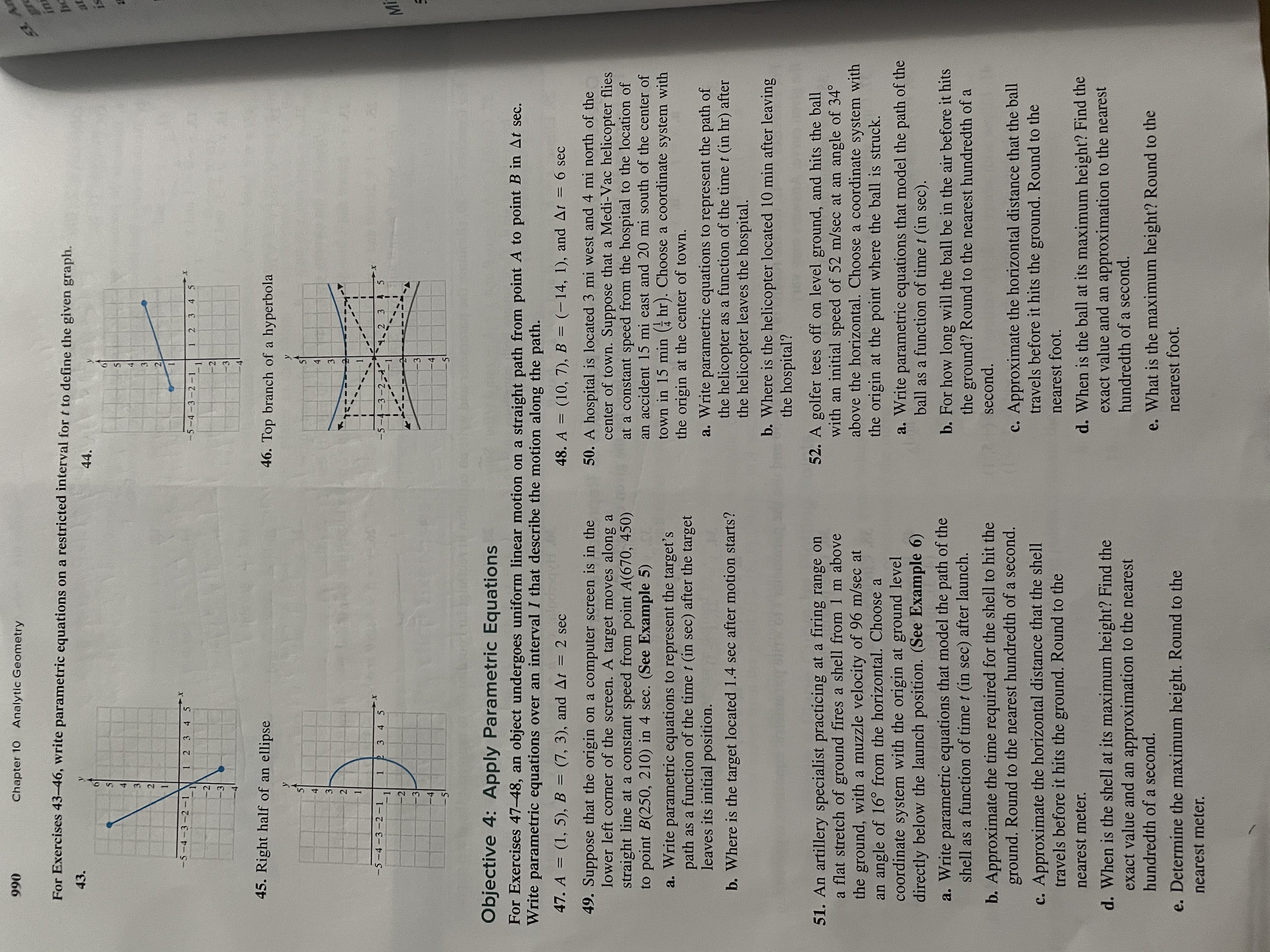 ---

**Chapter 10: Analytic Geometry - Page 990**

**Exercises 43-46: Parametric Equations on a Restricted Interval**

For each exercise, write parametric equations on a restricted interval for \( t \) to define the given graph:

43. Graph shows the right half of an ellipse.

44. Graph depicts a line segment.

45. Graph displays the right half of an ellipse, similar to exercise 43.

46. Graph illustrates the top branch of a hyperbola.

**Objective 4: Apply Parametric Equations**

**Exercises 47-48:** An object undergoes uniform linear motion on a straight path from point \( A \) to point \( B \) in \( \Delta t \) seconds. Write parametric equations over an interval \( I \) that describe the motion along the path.

47. \( A = (1, 5) \), \( B = (7, 3) \), and \( \Delta t = 2 \) sec.

48. \( A = (10, 7) \), \( B = (-14, 1) \), and \( \Delta t = 6 \) sec.

---

**Problem 49: Computer Screen Target Motion**

A target moves along a straight line at a constant speed from point \( A(670, 450) \) to point \( B(250, 210) \) in 4 seconds. Write parametric equations to represent the target’s path as a function of time \( t \).

a. Find the location of the target 1.4 seconds after motion starts.

---

**Problem 51: Artillery Projectile Motion**

An artillery shell is fired from a height of 1 m above the ground with a muzzle velocity of 96 m/sec at an angle of 16° from the horizontal.

a. Write parametric equations for the shell's path as a function of time \( t \).

b-e. Calculate various aspects of the projectile motion including time of flight, horizontal distance, maximum height, and determine the maximum height reached.

---

**Problem 50: Helicopter Flight Path**

A hospital is located 3 mi west and 4 mi north of a town center. A helicopter flies from the hospital to an accident site located 15 mi east and 20 mi south of the town center in 15 minutes. Write parametric equations for the helicopter's path and find its position after 10 minutes.

---

