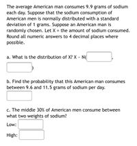 ### Sodium Consumption by American Men

The average American man consumes 9.9 grams of sodium each day. Suppose that the sodium consumption of American men is normally distributed with a standard deviation of 1 gram. Suppose an American man is randomly chosen. Let \( X \) represent the amount of sodium consumed. Round all numeric answers to four decimal places where possible.

#### Questions:

**a. What is the distribution of \( X \)?**  
\( X \sim N( \, \_\_\_\_ , \, \_\_\_\_ ) \) [Normal distribution]

**b. Find the probability that this American man consumes between 9.6 and 11.5 grams of sodium per day.**  
[Probability calculation box]

**c. The middle 30% of American men consume between what two weights of sodium?**  
- **Low:** [Input Box]  
- **High:** [Input Box]  

---

The problem involves understanding normal distribution and using statistical methods to calculate probabilities and percentiles related to sodium consumption.