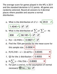 The average score for games played in the NFL is 20.9
and the standard deviation is 9.2 points. 40 games are
randomly selected. Round all answers to 4 decimal
places where possible and assume a normal
distribution.
a. What is the distribution of ? a
- N( 20.9
1.4546
b. What is the distribution of > x? ) x - N(
836
58.185 ) o os
c. P(ã > 22.9181) = | 0.0827
d. Find the 72th percentile for the mean score for
this sample size. 0.0936 X
e. P(19.2181 < ã < 22.6273) = | 0.8345
f. Q3 for the ã distribution =|0.9055
g. P()
x < 916.724) = | 0.8065
%3D
h. For part c) and e), is the assumption of normal
necessary?
No
| Yes o
