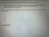 Suppose a basketball team had a season of games with the following characteristics:
• 60% of all the games were at-home games. Denote this by H (the remaining were away games).
• 25% of all games were wins. Denote this by W (the remaining were losses).
•20% of all games were at-home wins.
Of the at-home games, what proportion of games were wins? (Note: Some answers are rounded to two
decimal places.)
O.12
0.15
O.20
0.33
0.42
> Next Question
