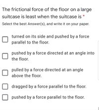 The frictional force of the floor on a large
suitcase is least when the suitcase is *
Select the best Answer(s), and write it on your paper.
turned on its side and pushed by a force
parallel to the floor.
pushed by a force directed at an angle into
the floor.
pulled by a force directed at an angle
above the floor.
dragged by a force parallel to the floor.
pushed by a force parallel to the floor.
