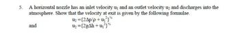 5.
A horizontal nozzle has an inlet velocity u₁ and an outlet velocity u₂ and discharges into the
atmosphere. Show that the velocity at exit is given by the following formulae.
and
U₂ = {24p/p+u₁²}
U₂ = {2gAh + u₂²)%