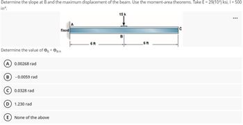 Determine the slope at B and the maximum displacement of the beam. Use the moment-area theorems. Take E = 29(10³) ksi, I = 500
in4.
15 k
...
Ć
fixed
6 ft
6 ft
Determine the value of B = B/A
(A) 0.00268 rad
B -0.0059 rad
C) 0.0328 rad
D
1.230 rad
None of the above