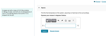 A copper pot with a mass of 0.515 kg contains
0.180 kg of water, and both are at a temperature of
19.5°C. A 0.240 kg block of iron at 87.0°C is
dropped into the pot.
Part A
Find the final temperature of the system, assuming no heat loss to the surroundings.
Express your answer in degrees Celsius.
T =
——| ΑΣΦ
VE
Submit
Request Answer
Review | Constar