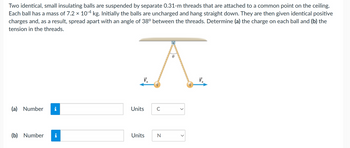 Two identical, small insulating balls are suspended by separate 0.31-m threads that are attached to a common point on the ceiling.
Each ball has a mass of 7.2 × 10-4 kg. Initially the balls are uncharged and hang straight down. They are then given identical positive
charges and, as a result, spread apart with an angle of 38° between the threads. Determine (a) the charge on each ball and (b) the
tension in the threads.
(a) Number
(b) Number
i
i
A
F₂
Units
с
==
Units
N