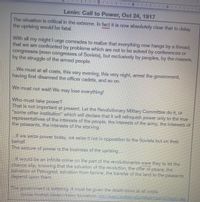 Lenin: Call to Power, Oct 24, 1917
The situation is critical in the extreme. In fact it is now absolutely clear that to delay
the uprising would be fatal.
With all my might I urge comrades to realize that everything now hangs by a thread;
that we are confronted by problems which are not to be solved by conferences or
congresses (even congresses of Soviets), but exclusively by peoples, by the
by the struggle of the armed people.
masses,
..We must at all costs, this very evening, this very night, arrest the government,
having first disarmed the officer cadets, and so on.
We must not wait! We may lose everything!
Who must take power?
That is not important at present. Let the Revolutionary Military Committee do it, or
"some other institution" which will declare that it will relinquish power only to the true
representatives of the interests of the people, the interests of the army, the interests of
the peasants, the interests of the starving.
...If we seize power today, we seize it not in opposition to the Soviets but on their
behalf.
The seizure of power is the business of the uprising..
.It would be an infinite crime on the part of the revolutionaries were they to let the
chance slip, knowing that the salvation of the revolution, the offer of peace, the
salvation of Petrograd, salvation from famine, the transfer of the land to the peasants
depend upon them.
The government is tottering. It must be given the death-blow at all costs.
Source: Fordham Modern History Sourcebook. http://legacy.fordham.edu/Halsall/mod/1917lenin1.asp
