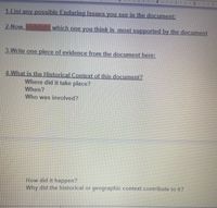 1-List any possible Enduring Issues vou see in the document:
2-Now. highlight which one you think is most supported by the documnent
3-Write one piece of evidence from the document here:
4-What is the Historical Context of this document?
Where did it take place?
When?
Who was involved?
How did it happen?
Why did the historical or geographic context contribute to it?
