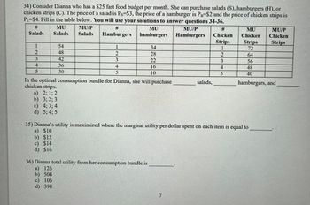### Problem 34: Consumer Choice Optimization

Consider Dianna, who has a $25 fast-food budget per month. She can purchase salads (S), hamburgers (H), or chicken strips (C). The prices are as follows:

- Salad: \( P_S = $3 \)
- Hamburger: \( P_B = $2 \)
- Chicken Strips: \( P_C = $4 \)

To find the optimal combination of goods Dianna should purchase, consider the following table where:

- **MU**: Marginal Utility
- **MU/P**: Marginal Utility per Dollar Spent

| # Salads | MU Salads | MU/P Salads | # Hamburgers | MU Hamburgers | MU/P Hamburgers | # Chicken Strips | MU Chicken Strips | MU/P Chicken Strips |
|----------|-----------|-------------|--------------|---------------|----------------|------------------|-------------------|---------------------|
| 1        | 54        | 18          | 1            | 34            | 17             | 1                | 72                | 18                  |
| 2        | 48        | 16          | 2            | 28            | 14             | 2                | 64                | 16                  |
| 3        | 42        | 14          | 3            | 22            | 11             | 3                | 56                | 14                  |
| 4        | 36        | 12          | 4            | 16            | 8              | 4                | 48                | 12                  |
| 5        | 30        | 10          | 5            | 10            | 5              | 5                | 40                | 10                  |

#### Questions

1. **In the optimal consumption bundle for Dianna, she will purchase how many salads, hamburgers, and chicken strips?**
   - a) 2; 1; 2
   - b) 3; 2; 3
   - c) 4; 3; 4
   - d) 5; 4; 5

2. **Dianna’s utility is maximized where the marginal utility per dollar spent on each item is equal to _______.**
   - a) $10
   - b) $12
   - c)