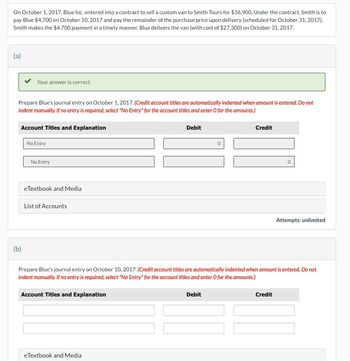On October 1, 2017, Blue Inc. entered into a contract to sell a custom van to Smith Tours for $36,900. Under the contract, Smith is to
pay Blue $4,700 on October 10, 2017 and pay the remainder of the purchase price upon delivery (scheduled for October 31, 2017).
Smith makes the $4,700 payment in a timely manner. Blue delivers the van (with cost of $27,300) on October 31, 2017.
(a)
Your answer is correct.
Prepare Blue's journal entry on October 1, 2017. (Credit account titles are automatically indented when amount is entered. Do not
indent manually. If no entry is required, select "No Entry" for the account titles and enter O for the amounts.)
Account Titles and Explanation
(b)
No Entry
No Entry
eTextbook and Media
List of Accounts
Account Titles and Explanation
Debit
eTextbook and Media
0
Debit
Credit
Prepare Blue's journal entry on October 10, 2017. (Credit account titles are automatically indented when amount is entered. Do not
indent manually. If no entry is required, select "No Entry" for the account titles and enter O for the amounts.)
0
Credit
Attempts: unlimited