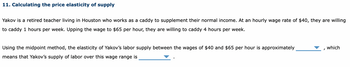11. Calculating the price elasticity of supply
Yakov is a retired teacher living in Houston who works as a caddy to supplement their normal income. At an hourly wage rate of $40, they are willing
to caddy 1 hours per week. Upping the wage to $65 per hour, they are willing to caddy 4 hours per week.
Using the midpoint method, the elasticity of Yakov's labor supply between the wages of $40 and $65 per hour is approximately
means that Yakov's supply of labor over this wage range is
which