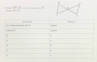 W
Y
4. Given: WV || Y Z; X is the midpoint of VY
Prove: WVYZ
V
Statements
Reasons
1.x is the midpoint of VY
1.given
2.WV||YZ
2.given
3.
4.
5.
5.
6.
6.
7.
7.
3.
4.
