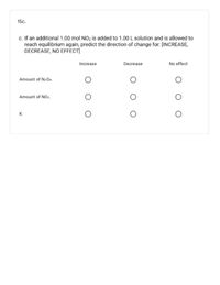 15c.
c. If an additional 1.00 mol NO2 is added to 1.00 L solution and is allowed to
reach equilibrium again, predict the direction of change for: [INCREASE,
DECREASE, NO EFFECT]
Increase
Decrease
No effect
Amount of N204.
Amount of NO2.
K
