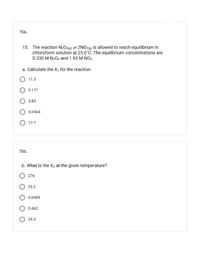 15a.
15. The reaction N20a(g) = 2NO29) İs allowed to reach equilibrium in
chloroform solution at 25.0°C. The equilibrium concentrations are
0.330 M N2O4 and 1.93 M NO2.
a. Calculate the Ke for the reaction.
O 11.3
O 0.171
O 5.85
0.0564
O 17.7
15b.
b. What is the Kp at the given temperature?
O 276
23.2
0.0409
0.462
O 24.5
