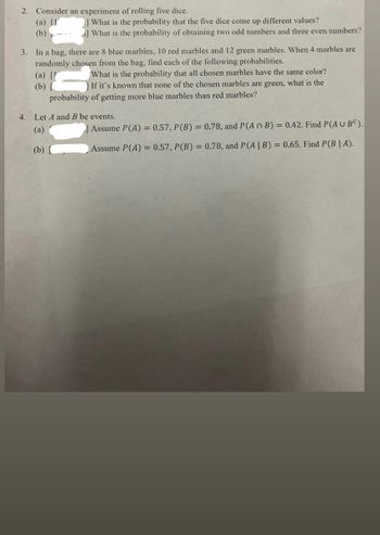 2. Consider an experiment of rolling five dice.
(a) [1
(b)
What is the probability that the five dice come up different values?
What is the probability of obtaining two odd numbers and three even numbers?
3. In a bag, there are 8 blue marbles, 10 red marbles and 12 green marbles. When 4 marbles are
randomly chosen from the bag, find each of the following probabilities.
(a) [1
(b)
What is the probability that all chosen marbles have the same color?
] If it's known that none of the chosen marbles are green, what is the
probability of getting more blue marbles than red marbles?
4. Let A and B be events.
(a)
(b)
Assume P(A) = 0.57, P (B) = 0.78, and P(A n B) = 0.42. Find P(A U BC).
Assume P(A) = 0.57, P (B) = 0.78, and P(A | B) = 0.65. Find P(B|A).