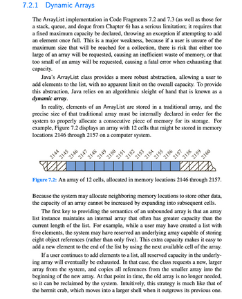 7.2.1 Dynamic Arrays
The ArrayList implementation in Code Fragments 7.2 and 7.3 (as well as those for
a stack, queue, and deque from Chapter 6) has a serious limitation; it requires that
a fixed maximum capacity be declared, throwing an exception if attempting to add
an element once full. This a major weakness, because if a user is unsure of the
maximum size that will be reached for a collection, there is risk that either too
large of an array will be requested, causing an inefficient waste of memory, or that
too small of an array will be requested, causing a fatal error when exhausting that
capacity.
Java's ArrayList class provides a more robust abstraction, allowing a user to
add elements to the list, with no apparent limit on the overall capacity. To provide
this abstraction, Java relies on an algorithmic sleight of hand that is known as a
dynamic array.
In reality, elements of an ArrayList are stored in a traditional array, and the
precise size of that traditional array must be internally declared in order for the
system to properly allocate a consecutive piece of memory for its storage. For
example, Figure 7.2 displays an array with 12 cells that might be stored in memory
locations 2146 through
2157 on a computer
system.
2144
2145
2146
2147
2148
2149
2150
2151
2152
2153
2154
2155
2156
2157
2158
2159
2160
Xxxs
Figure 7.2: An array of 12 cells, allocated in memory locations 2146 through 2157.
Because the system may allocate neighboring memory locations to store other data,
the capacity of an array cannot be increased by expanding into subsequent cells.
The first key to providing the semantics of an unbounded array is that an array
list instance maintains an internal array that often has greater capacity than the
current length of the list. For example, while a user may have created a list with
five elements, the system may have reserved an underlying array capable of storing
eight object references (rather than only five). This extra capacity makes it easy to
add a new element to the end of the list by using the next available cell of the array.
If a user continues to add elements to a list, all reserved capacity in the underly-
ing array will eventually be exhausted. In that case, the class requests a new, larger
array from the system, and copies all references from the smaller array into the
beginning of the new array. At that point in time, the old array is no longer needed,
so it can be reclaimed by the system. Intuitively, this strategy is much like that of
the hermit crab, which moves into a larger shell when it outgrows its previous one.