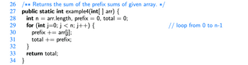 26 /** Returns the sum of the prefix sums of given array. */
27 public static int example4(int[] arr) {
28
29
int n = arr.length, prefix = 0, total
for (int j=0; j < n; j++) {
prefix + = arr[j];
30
31
total += prefix;
32
33
34
}
}
return total;
=
0;
// loop from 0 to n-1