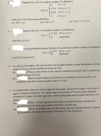 2. L
3.
] Suppose the c.d.f. of a random variable X is defined as
if x < 0
if 0 < x < 1
if 1 ≤ x < 2
if x ≥ 2
Find each of the following probabilities.
(a) P(X= 2)
F(x) =
Find the c.d.f of X.
0
x²/4
2x/5
1
Find E(X) and Var(X).
(b) P(X ≥ 1)
Suppose the p.d.f. of a random variable X is defined as
x²/63 if 3 ≤x≤6
otherwise
(c) P(1/2 < X ≤ 2)
f(x) =
= {x²/63
Let the probability density function of a continuous random variable X be defined a
f(x) = {x²/9
if 0 ≤ x ≤ 3
otherwise
4. In a school, the height of all male students has an approximately normal distribution with the
mean of 178 cm and the standard deviation of 3 cm.
(a)
3] When a male student in the school is randomly surveyed, what is probability
that he is below 180 cm?
(b)
When 16 male students in the school are randomly surveyed, what is the
probability that their average height is above 179 cm?
5. In a supermarket, there are chicken eggs and duck eggs. Assume the weight of each type of
eggs is normally distributed. The chicken eggs have a mean of 50 grams and a standard
deviation of 3 grams; the duck eggs have a mean of 60 grams and a standard deviation of 5
grams.
When a chicken egg and a duck egg are randomly chosen, estimate the
probability that the duck egg weights more than a chicken egg.
(b)
When two chicken eggs and three duck eggs are randomly chosen, estimate
the probability that their total weight is between 275 and 300 grams.